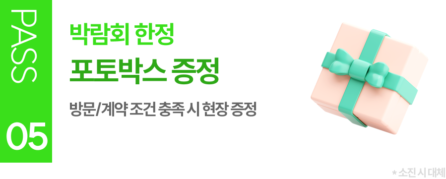 PASS 05 박람회 한정 포토박스 증정 방문/계약 조건 충족 시 현장 증정 (소진 시 대체)